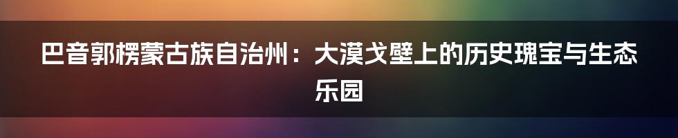 巴音郭楞蒙古族自治州：大漠戈壁上的历史瑰宝与生态乐园