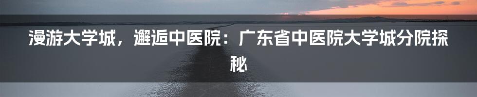 漫游大学城，邂逅中医院：广东省中医院大学城分院探秘