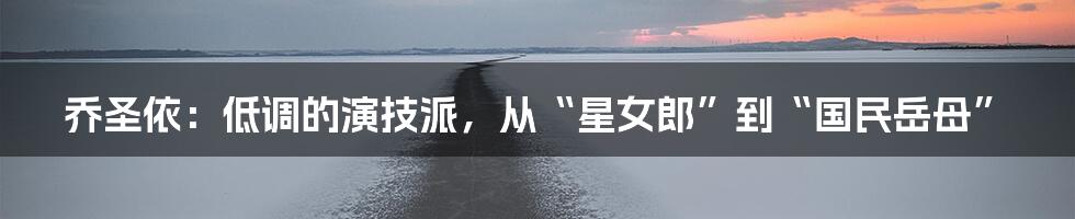 乔圣依：低调的演技派，从“星女郎”到“国民岳母”