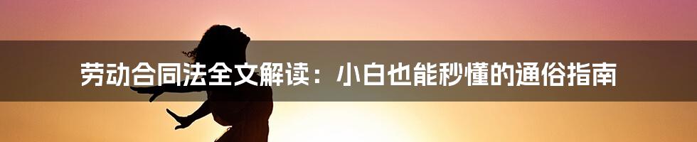 劳动合同法全文解读：小白也能秒懂的通俗指南