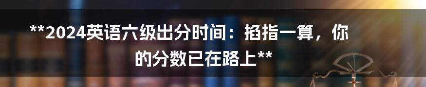 **2024英语六级出分时间：掐指一算，你的分数已在路上**