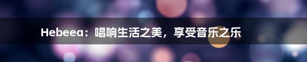 Hebeea：唱响生活之美，享受音乐之乐