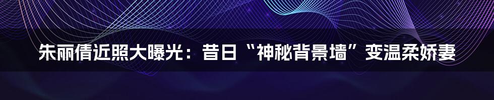 朱丽倩近照大曝光：昔日“神秘背景墙”变温柔娇妻