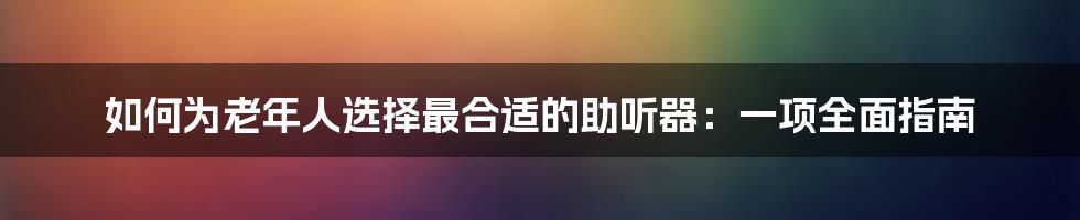 如何为老年人选择最合适的助听器：一项全面指南