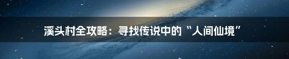 溪头村全攻略：寻找传说中的“人间仙境”