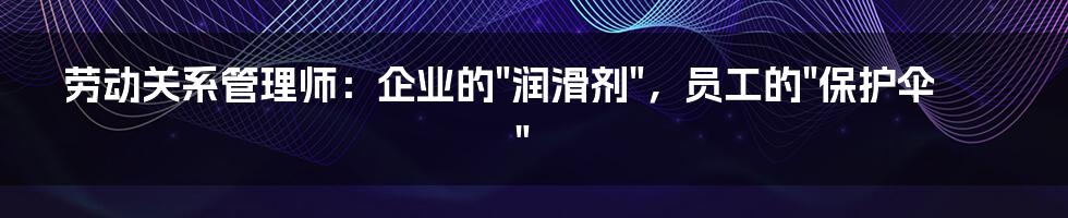 劳动关系管理师：企业的"润滑剂"，员工的"保护伞"