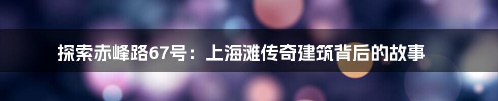 探索赤峰路67号：上海滩传奇建筑背后的故事