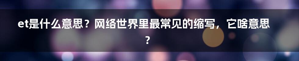 et是什么意思？网络世界里最常见的缩写，它啥意思？