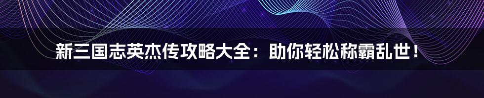 新三国志英杰传攻略大全：助你轻松称霸乱世！