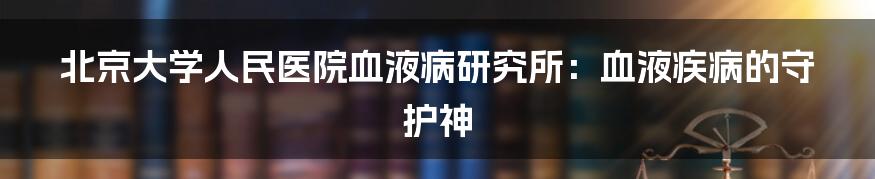 北京大学人民医院血液病研究所：血液疾病的守护神