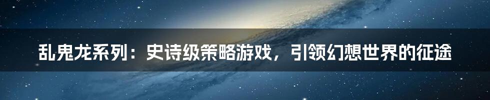 乱鬼龙系列：史诗级策略游戏，引领幻想世界的征途