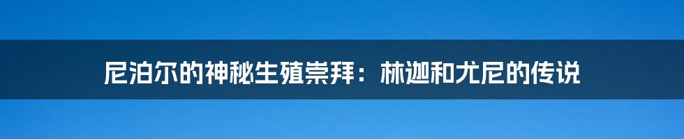 尼泊尔的神秘生殖崇拜：林迦和尤尼的传说