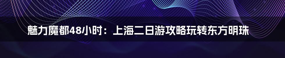 魅力魔都48小时：上海二日游攻略玩转东方明珠