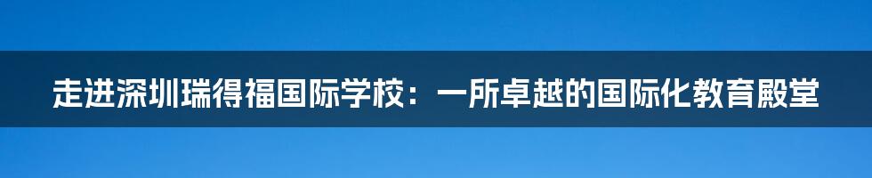 走进深圳瑞得福国际学校：一所卓越的国际化教育殿堂