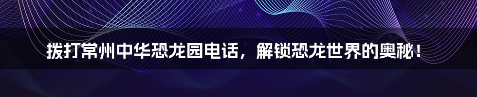 拨打常州中华恐龙园电话，解锁恐龙世界的奥秘！