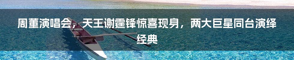 周董演唱会，天王谢霆锋惊喜现身，两大巨星同台演绎经典