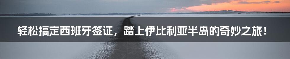 轻松搞定西班牙签证，踏上伊比利亚半岛的奇妙之旅！