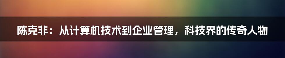 陈克非：从计算机技术到企业管理，科技界的传奇人物