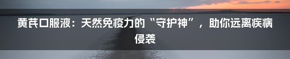 黄芪口服液：天然免疫力的“守护神”，助你远离疾病侵袭