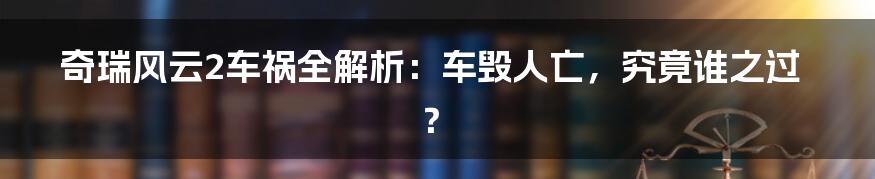 奇瑞风云2车祸全解析：车毁人亡，究竟谁之过？