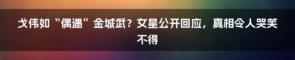 戈伟如“偶遇”金城武？女星公开回应，真相令人哭笑不得