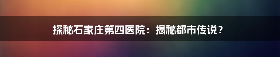 探秘石家庄第四医院：揭秘都市传说？