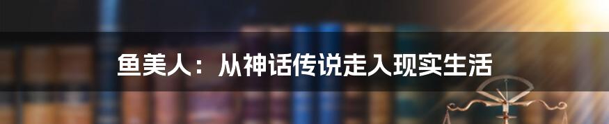 鱼美人：从神话传说走入现实生活