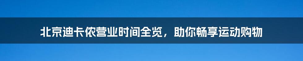 北京迪卡侬营业时间全览，助你畅享运动购物