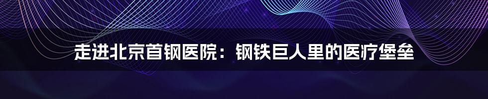 走进北京首钢医院：钢铁巨人里的医疗堡垒