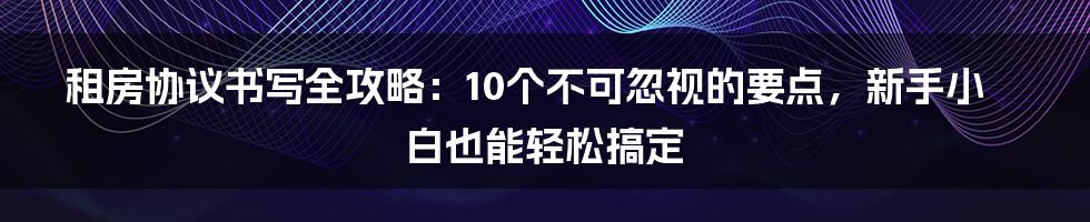 租房协议书写全攻略：10个不可忽视的要点，新手小白也能轻松搞定