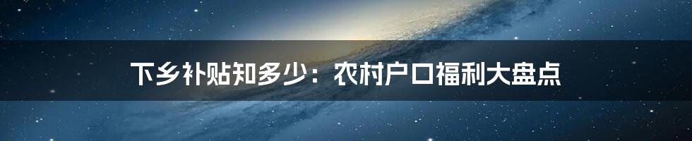 下乡补贴知多少：农村户口福利大盘点