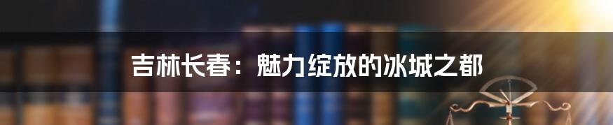 吉林长春：魅力绽放的冰城之都