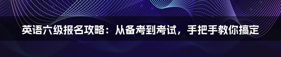 英语六级报名攻略：从备考到考试，手把手教你搞定