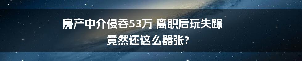 房产中介侵吞53万 离职后玩失踪 竟然还这么嚣张?