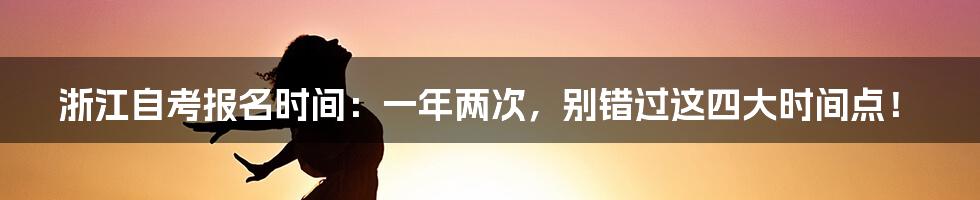 浙江自考报名时间：一年两次，别错过这四大时间点！