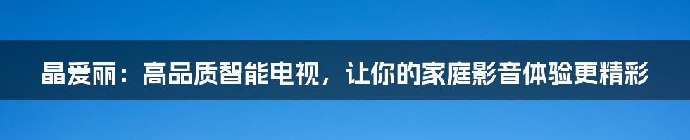 晶爱丽：高品质智能电视，让你的家庭影音体验更精彩