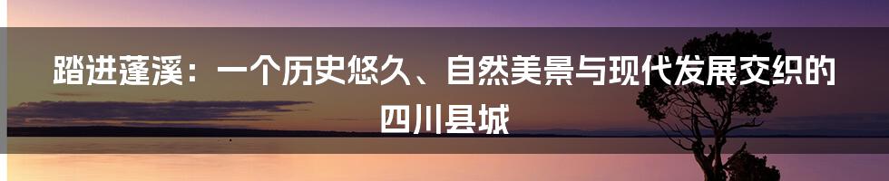 踏进蓬溪：一个历史悠久、自然美景与现代发展交织的四川县城