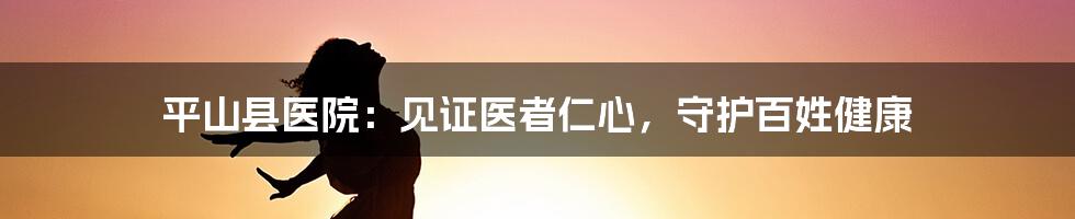 平山县医院：见证医者仁心，守护百姓健康