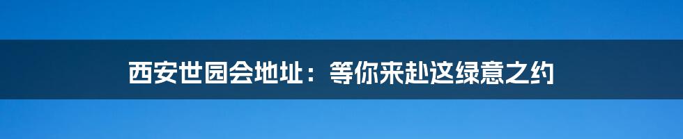 西安世园会地址：等你来赴这绿意之约