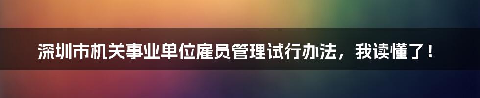 深圳市机关事业单位雇员管理试行办法，我读懂了！