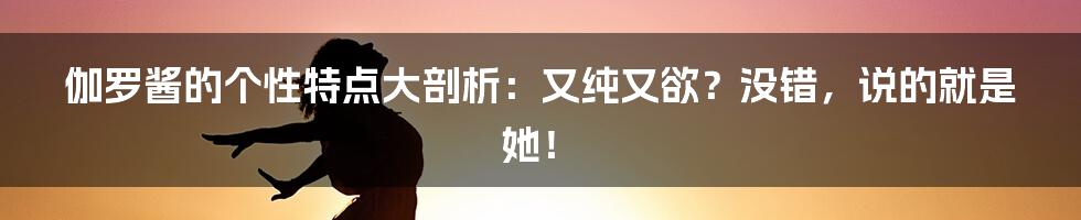 伽罗酱的个性特点大剖析：又纯又欲？没错，说的就是她！