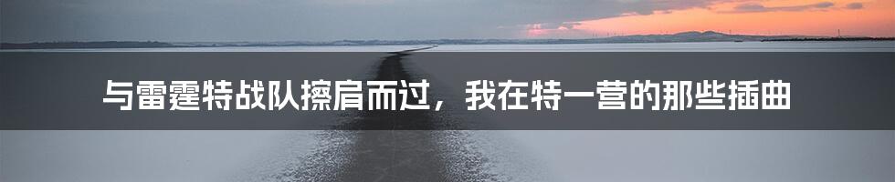 与雷霆特战队擦肩而过，我在特一营的那些插曲