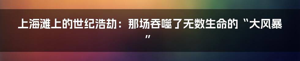 上海滩上的世纪浩劫：那场吞噬了无数生命的“大风暴”