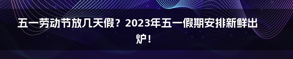 五一劳动节放几天假？2023年五一假期安排新鲜出炉！