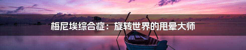 梅尼埃综合症：旋转世界的甩晕大师