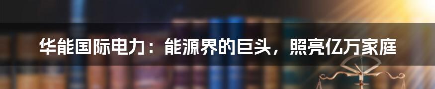 华能国际电力：能源界的巨头，照亮亿万家庭