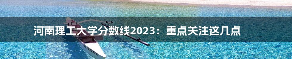 河南理工大学分数线2023：重点关注这几点