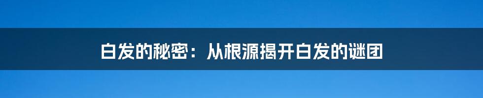 白发的秘密：从根源揭开白发的谜团