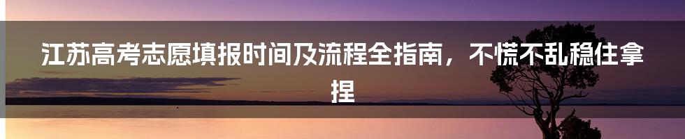 江苏高考志愿填报时间及流程全指南，不慌不乱稳住拿捏