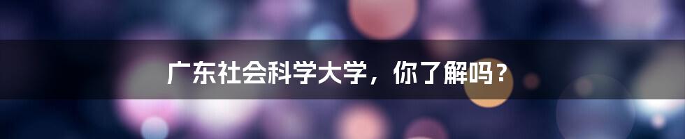 广东社会科学大学，你了解吗？